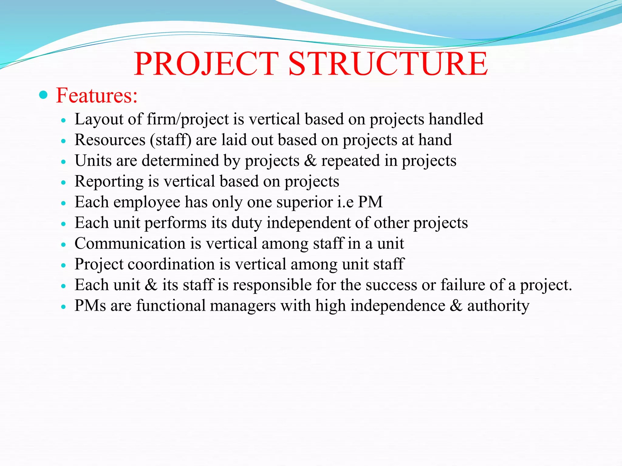 PROJECT STRUCTURE
 Features:
 Layout of firm/project is vertical based on projects handled
 Resources (staff) are laid out based on projects at hand
 Units are determined by projects & repeated in projects
 Reporting is vertical based on projects
 Each employee has only one superior i.e PM
 Each unit performs its duty independent of other projects
 Communication is vertical among staff in a unit
 Project coordination is vertical among unit staff
 Each unit & its staff is responsible for the success or failure of a project.
 PMs are functional managers with high independence & authority
 