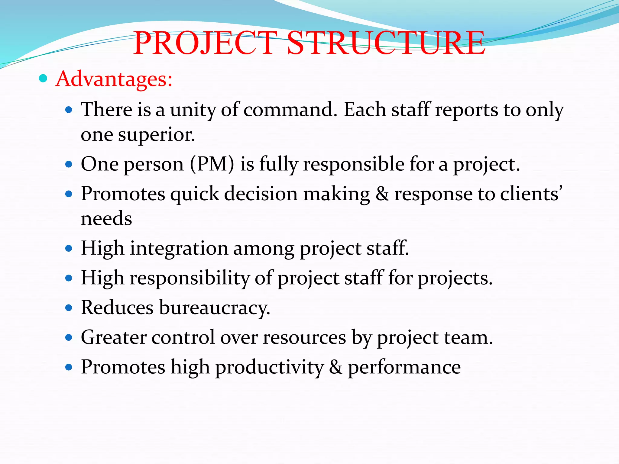 PROJECT STRUCTURE
 Advantages:
 There is a unity of command. Each staff reports to only
one superior.
 One person (PM) is fully responsible for a project.
 Promotes quick decision making & response to clients’
needs
 High integration among project staff.
 High responsibility of project staff for projects.
 Reduces bureaucracy.
 Greater control over resources by project team.
 Promotes high productivity & performance
 