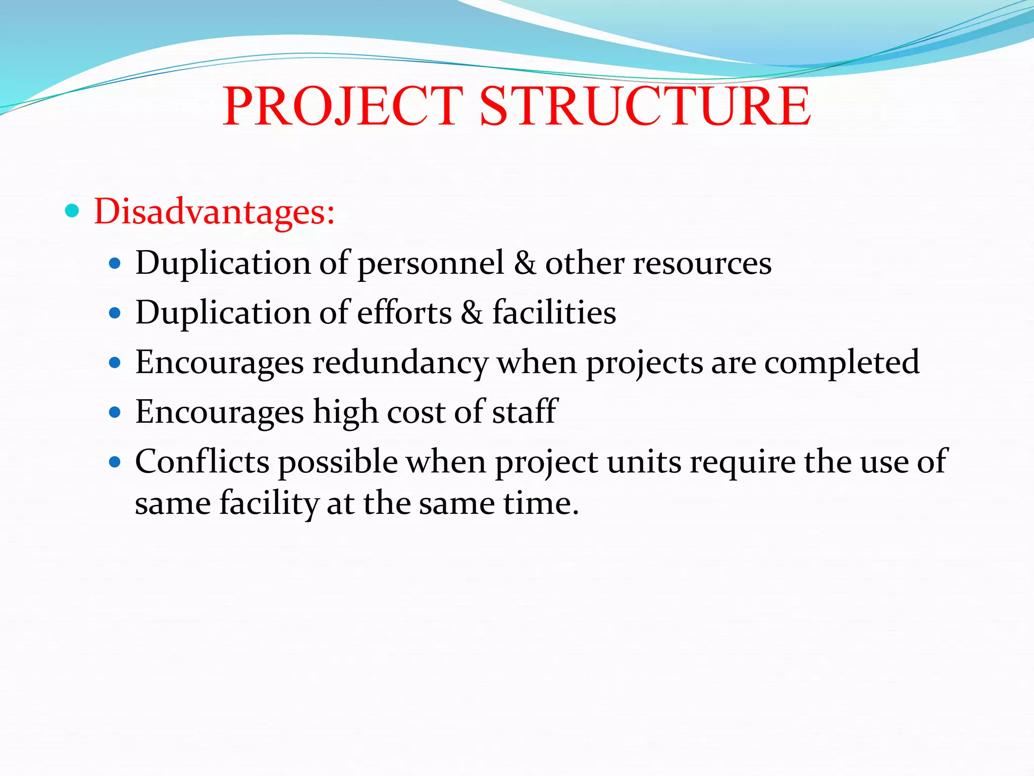 PROJECT STRUCTURE
 Disadvantages:
 Duplication of personnel & other resources
 Duplication of efforts & facilities
 Encourages redundancy when projects are completed
 Encourages high cost of staff
 Conflicts possible when project units require the use of
same facility at the same time.
 