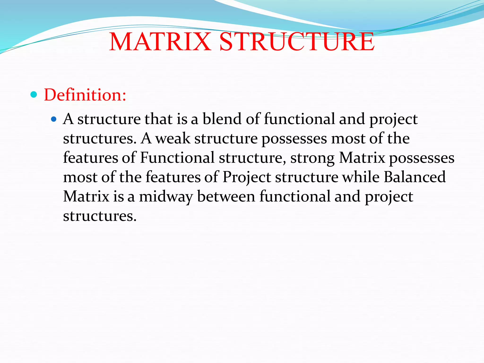 MATRIX STRUCTURE
 Definition:
 A structure that is a blend of functional and project
structures. A weak structure possesses most of the
features of Functional structure, strong Matrix possesses
most of the features of Project structure while Balanced
Matrix is a midway between functional and project
structures.
 