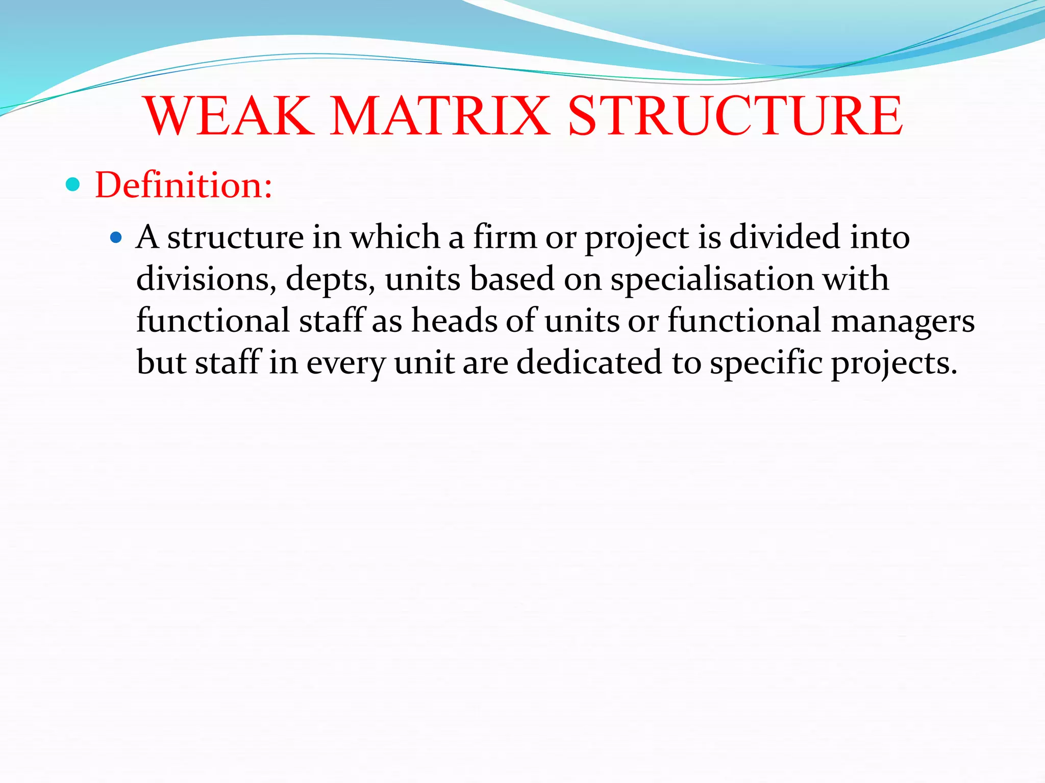 WEAK MATRIX STRUCTURE
 Definition:
 A structure in which a firm or project is divided into
divisions, depts, units based on specialisation with
functional staff as heads of units or functional managers
but staff in every unit are dedicated to specific projects.
 
