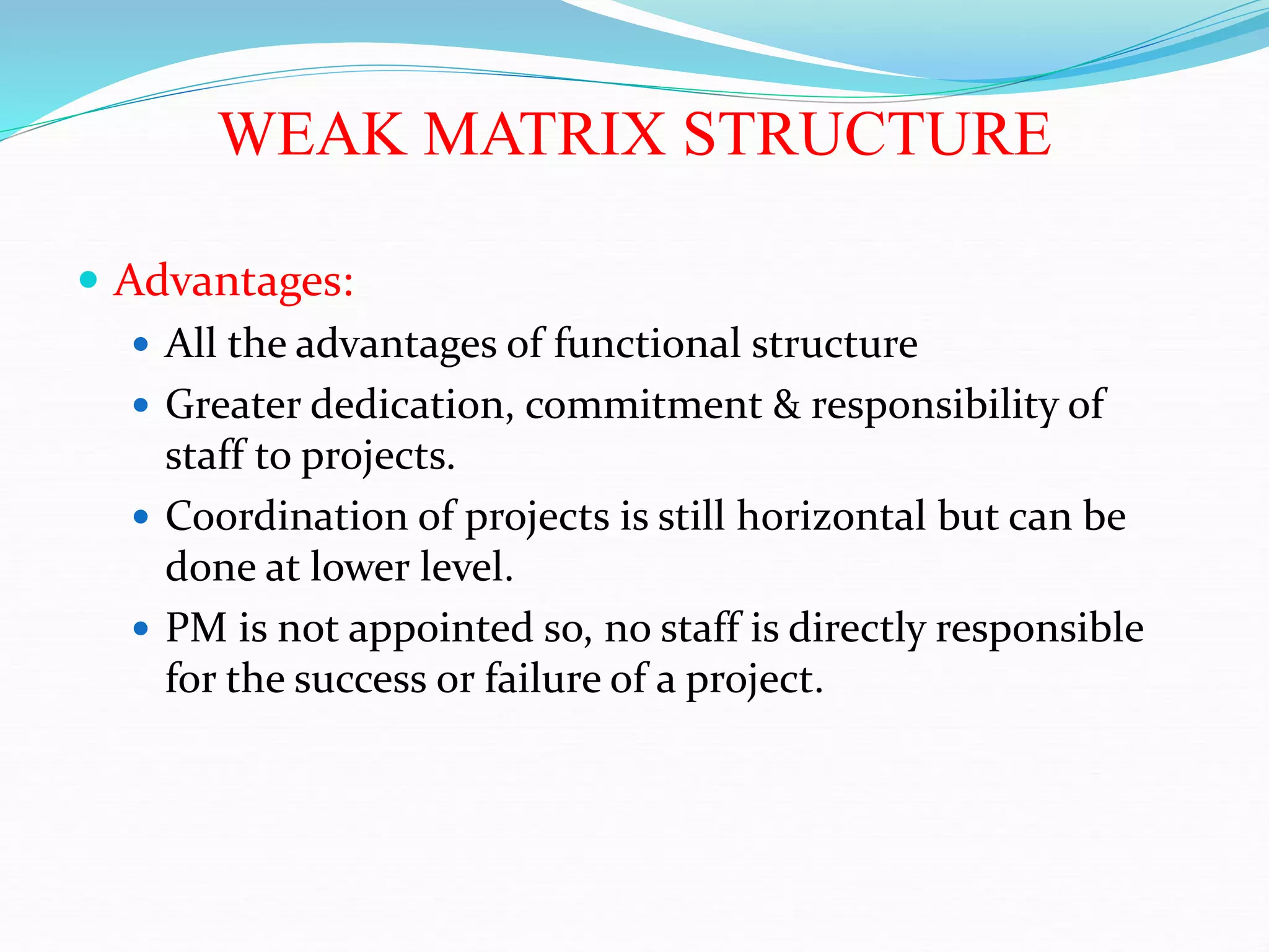 WEAK MATRIX STRUCTURE
 Advantages:
 All the advantages of functional structure
 Greater dedication, commitment & responsibility of
staff to projects.
 Coordination of projects is still horizontal but can be
done at lower level.
 PM is not appointed so, no staff is directly responsible
for the success or failure of a project.
 