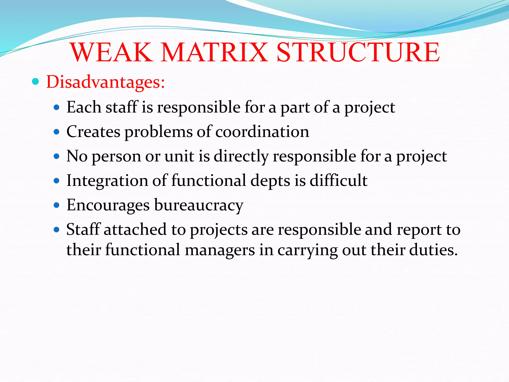 WEAK MATRIX STRUCTURE
 Disadvantages:
 Each staff is responsible for a part of a project
 Creates problems of coordination
 No person or unit is directly responsible for a project
 Integration of functional depts is difficult
 Encourages bureaucracy
 Staff attached to projects are responsible and report to
their functional managers in carrying out their duties.
 