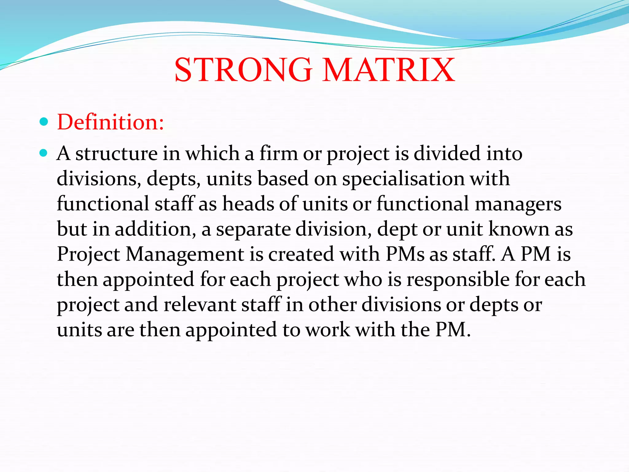 STRONG MATRIX
 Definition:
 A structure in which a firm or project is divided into
divisions, depts, units based on specialisation with
functional staff as heads of units or functional managers
but in addition, a separate division, dept or unit known as
Project Management is created with PMs as staff. A PM is
then appointed for each project who is responsible for each
project and relevant staff in other divisions or depts or
units are then appointed to work with the PM.
 