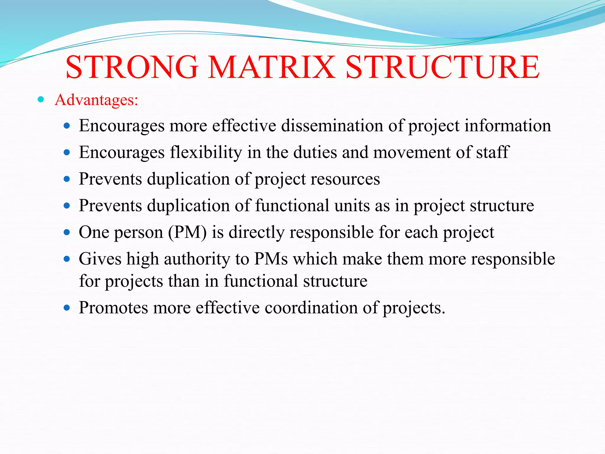 STRONG MATRIX STRUCTURE
 Advantages:
 Encourages more effective dissemination of project information
 Encourages flexibility in the duties and movement of staff
 Prevents duplication of project resources
 Prevents duplication of functional units as in project structure
 One person (PM) is directly responsible for each project
 Gives high authority to PMs which make them more responsible
for projects than in functional structure
 Promotes more effective coordination of projects.
 
