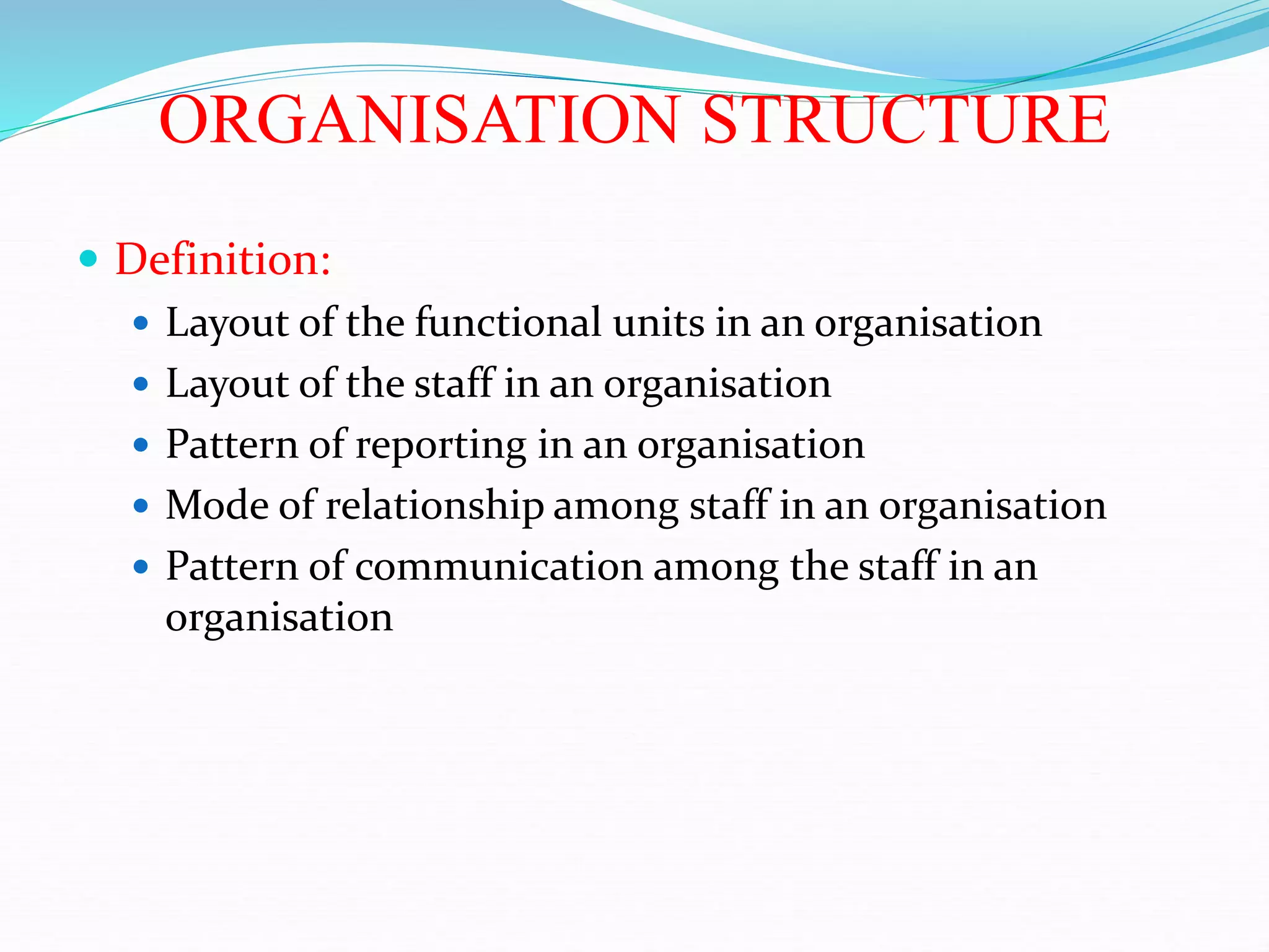 ORGANISATION STRUCTURE
 Definition:
 Layout of the functional units in an organisation
 Layout of the staff in an organisation
 Pattern of reporting in an organisation
 Mode of relationship among staff in an organisation
 Pattern of communication among the staff in an
organisation
 