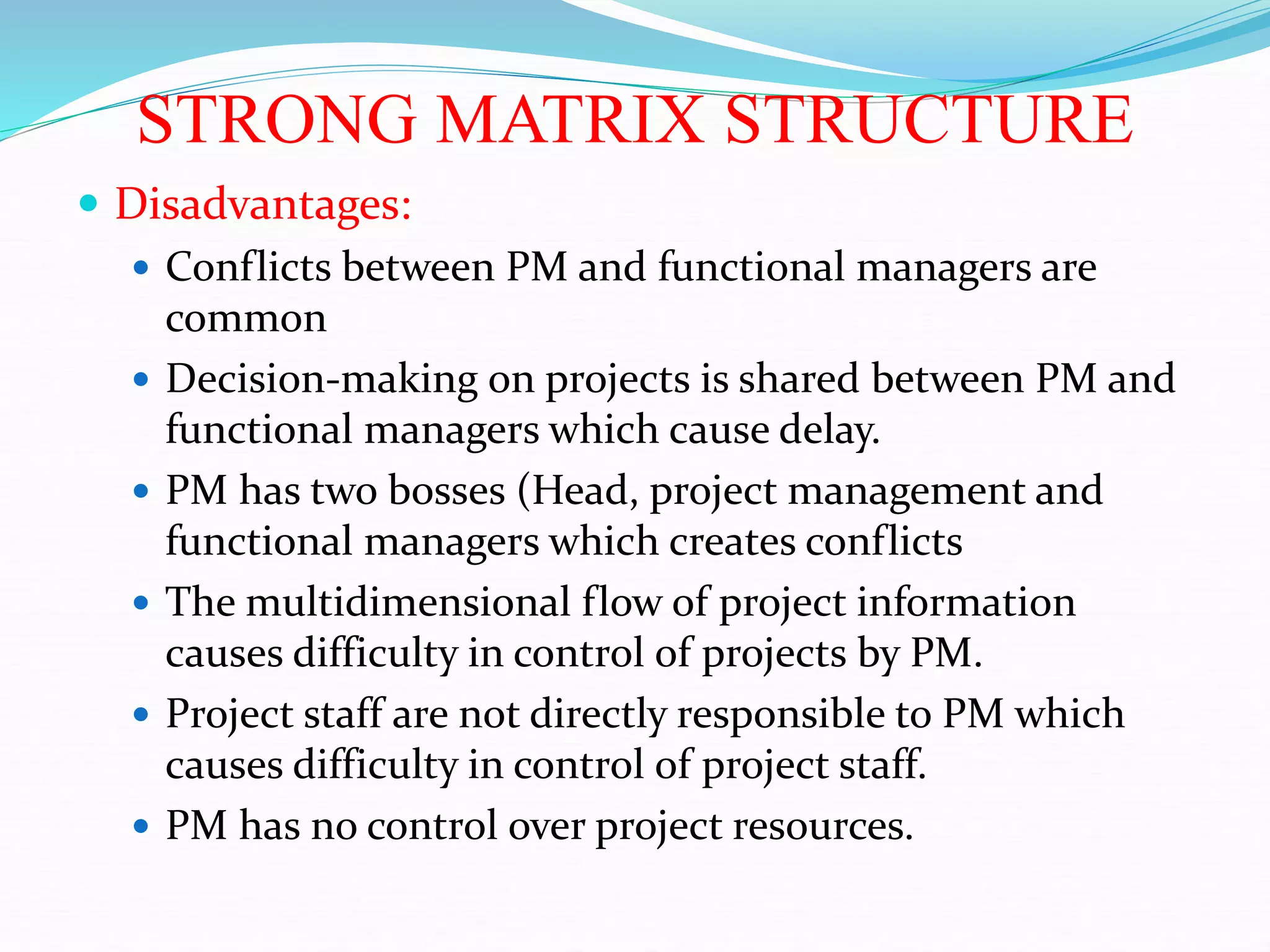 STRONG MATRIX STRUCTURE
 Disadvantages:
 Conflicts between PM and functional managers are
common
 Decision-making on projects is shared between PM and
functional managers which cause delay.
 PM has two bosses (Head, project management and
functional managers which creates conflicts
 The multidimensional flow of project information
causes difficulty in control of projects by PM.
 Project staff are not directly responsible to PM which
causes difficulty in control of project staff.
 PM has no control over project resources.
 