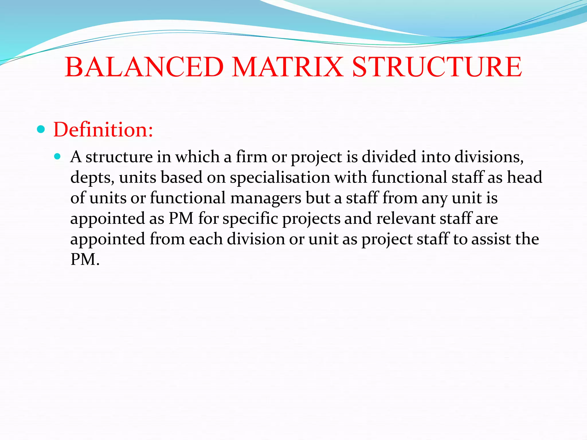 BALANCED MATRIX STRUCTURE
 Definition:
 A structure in which a firm or project is divided into divisions,
depts, units based on specialisation with functional staff as head
of units or functional managers but a staff from any unit is
appointed as PM for specific projects and relevant staff are
appointed from each division or unit as project staff to assist the
PM.
 
