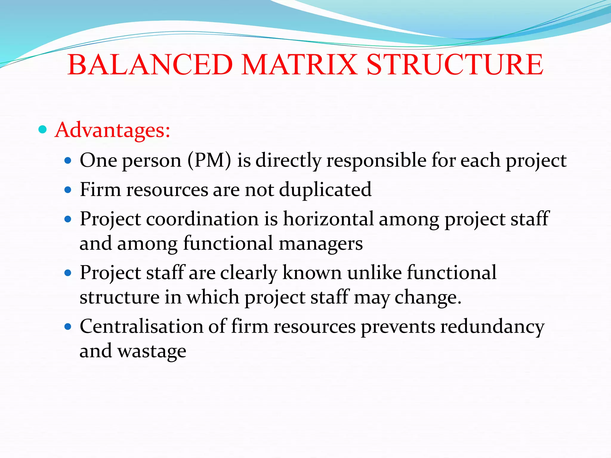 BALANCED MATRIX STRUCTURE
 Advantages:
 One person (PM) is directly responsible for each project
 Firm resources are not duplicated
 Project coordination is horizontal among project staff
and among functional managers
 Project staff are clearly known unlike functional
structure in which project staff may change.
 Centralisation of firm resources prevents redundancy
and wastage
 