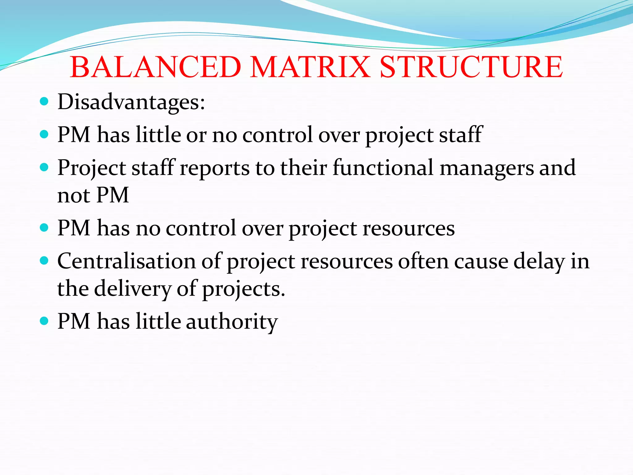 BALANCED MATRIX STRUCTURE
 Disadvantages:
 PM has little or no control over project staff
 Project staff reports to their functional managers and
not PM
 PM has no control over project resources
 Centralisation of project resources often cause delay in
the delivery of projects.
 PM has little authority
 
