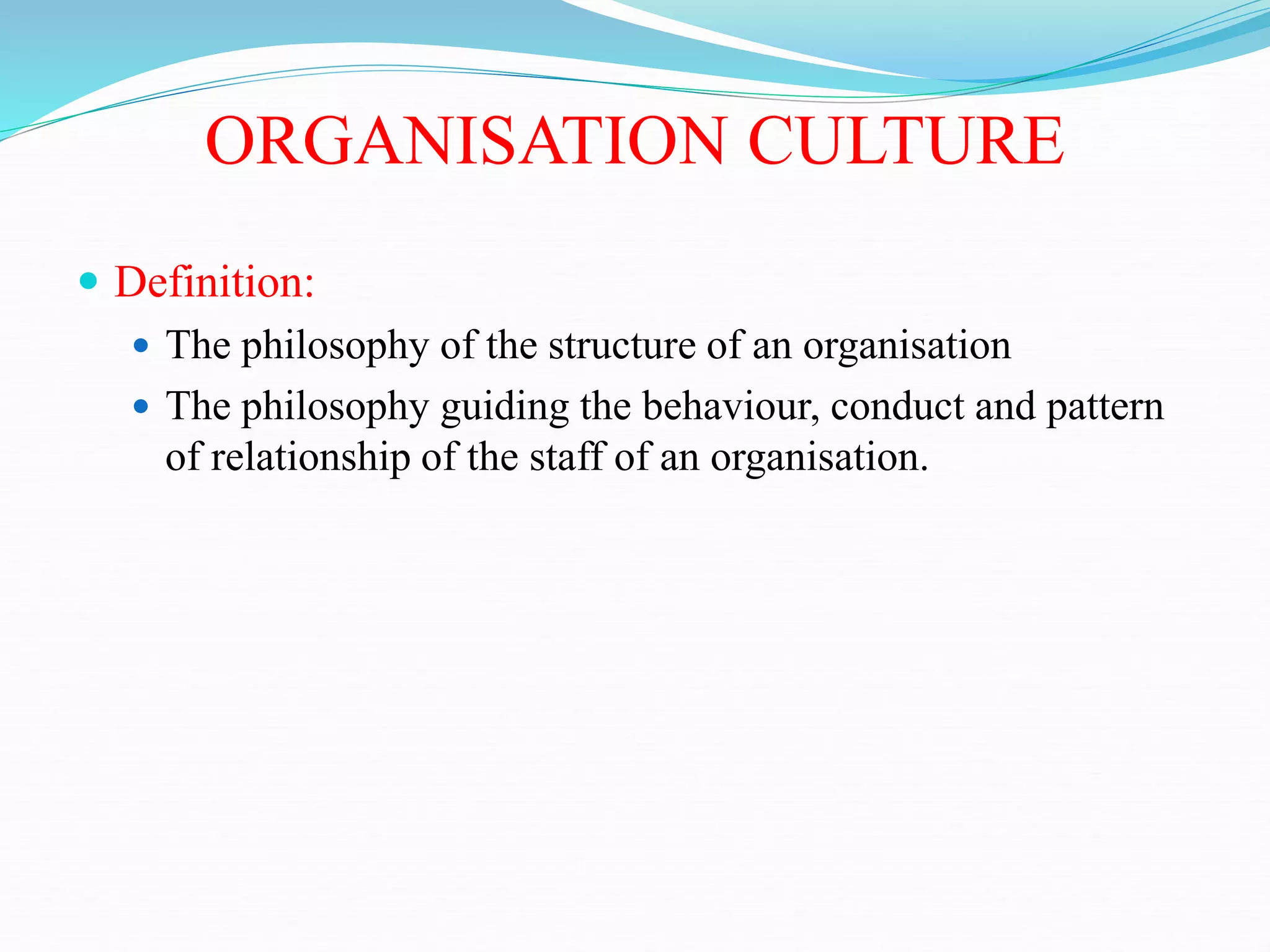 ORGANISATION CULTURE
 Definition:
 The philosophy of the structure of an organisation
 The philosophy guiding the behaviour, conduct and pattern
of relationship of the staff of an organisation.
 