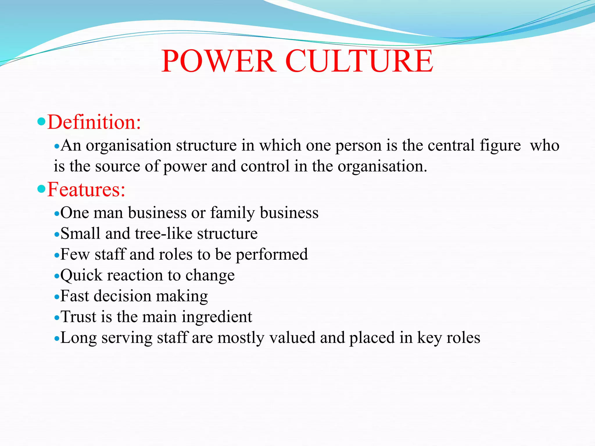 POWER CULTURE
Definition:
An organisation structure in which one person is the central figure who
is the source of power and control in the organisation.
Features:
One man business or family business
Small and tree-like structure
Few staff and roles to be performed
Quick reaction to change
Fast decision making
Trust is the main ingredient
Long serving staff are mostly valued and placed in key roles
 