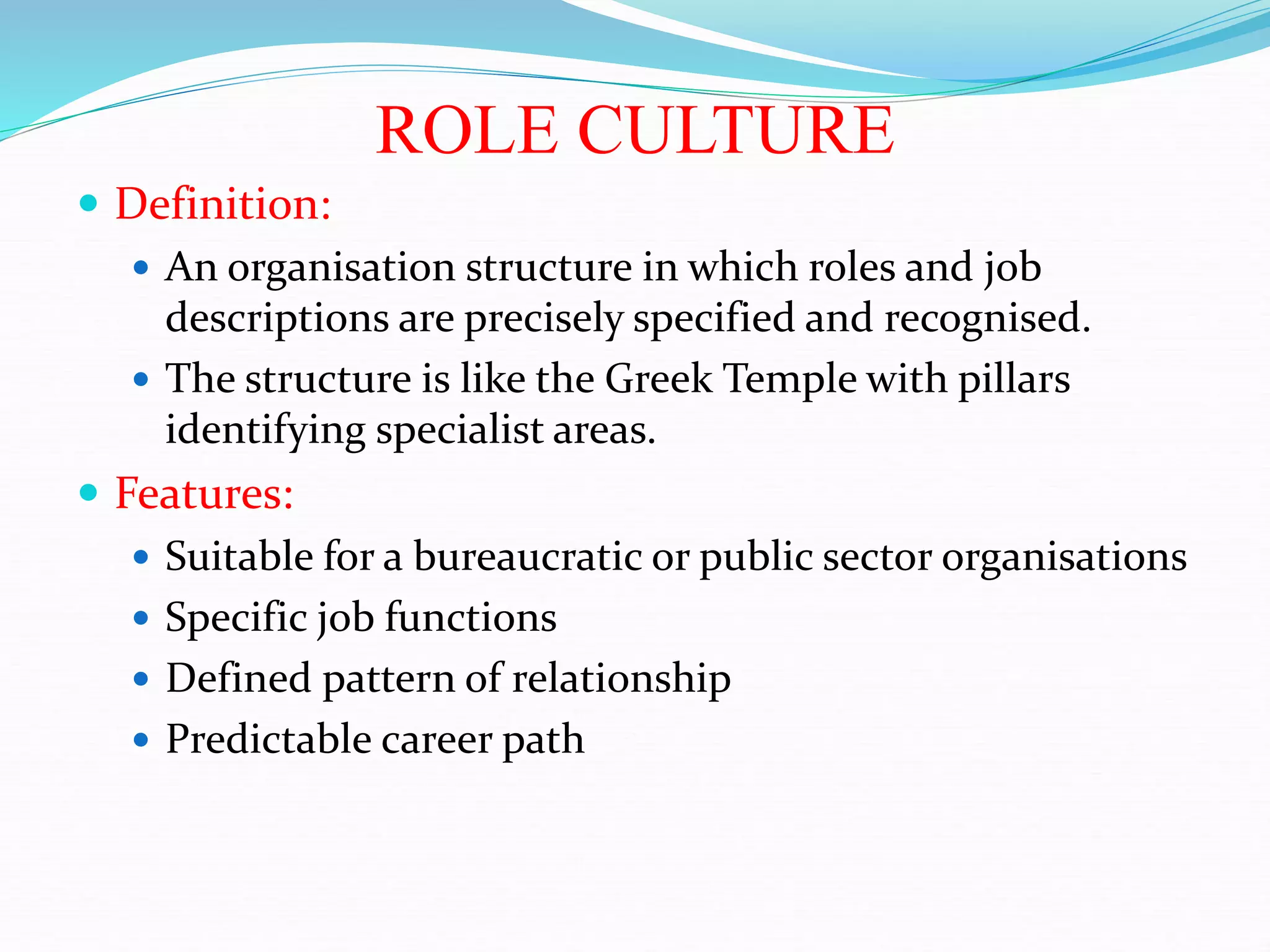 ROLE CULTURE
 Definition:
 An organisation structure in which roles and job
descriptions are precisely specified and recognised.
 The structure is like the Greek Temple with pillars
identifying specialist areas.
 Features:
 Suitable for a bureaucratic or public sector organisations
 Specific job functions
 Defined pattern of relationship
 Predictable career path
 