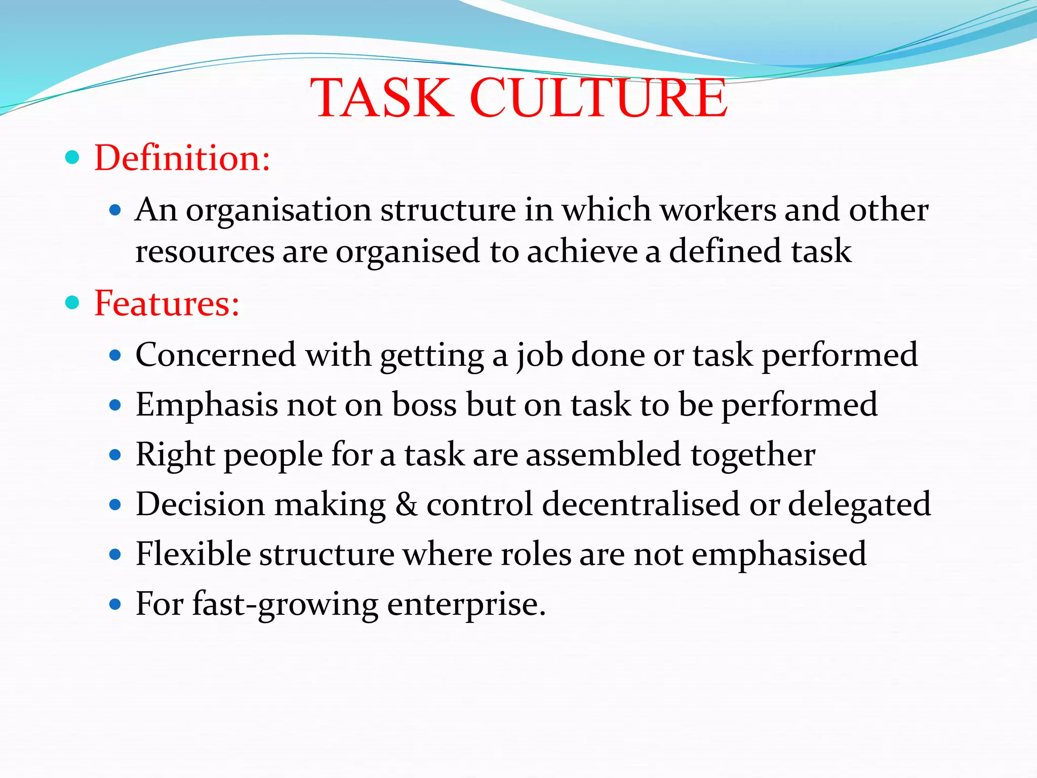 TASK CULTURE
 Definition:
 An organisation structure in which workers and other
resources are organised to achieve a defined task
 Features:
 Concerned with getting a job done or task performed
 Emphasis not on boss but on task to be performed
 Right people for a task are assembled together
 Decision making & control decentralised or delegated
 Flexible structure where roles are not emphasised
 For fast-growing enterprise.
 