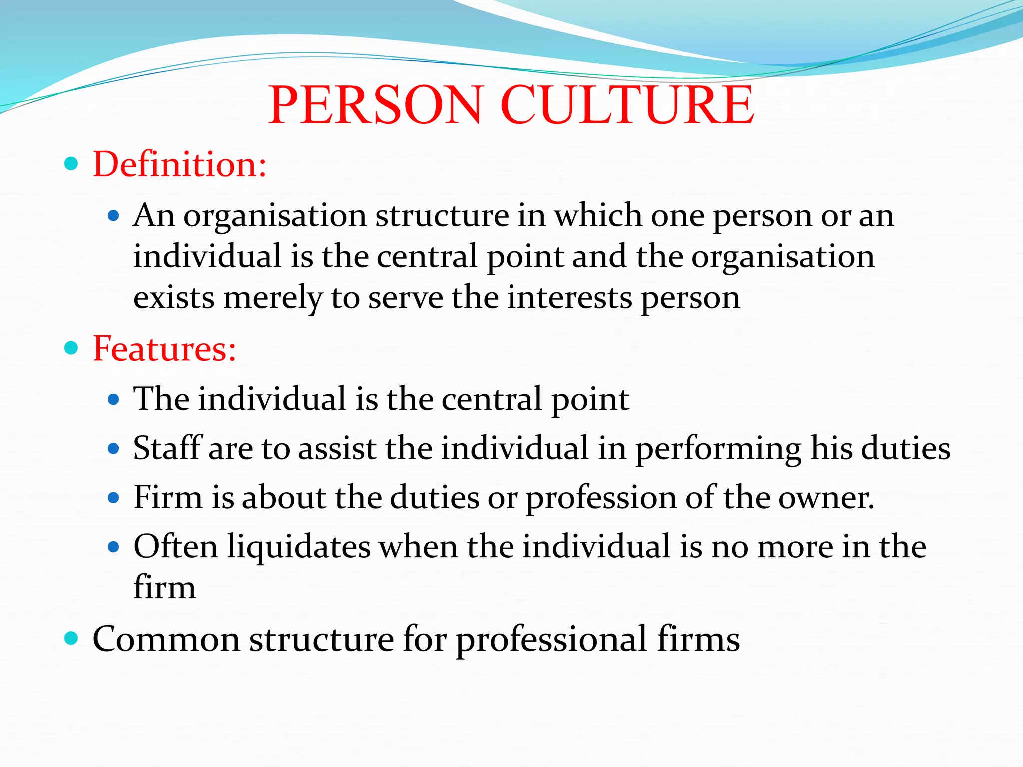 PERSON CULTURE
 Definition:
 An organisation structure in which one person or an
individual is the central point and the organisation
exists merely to serve the interests person
 Features:
 The individual is the central point
 Staff are to assist the individual in performing his duties
 Firm is about the duties or profession of the owner.
 Often liquidates when the individual is no more in the
firm
 Common structure for professional firms
 