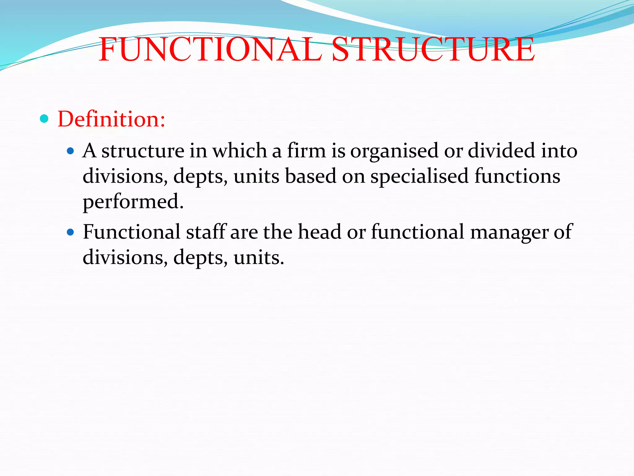 FUNCTIONAL STRUCTURE
 Definition:
 A structure in which a firm is organised or divided into
divisions, depts, units based on specialised functions
performed.
 Functional staff are the head or functional manager of
divisions, depts, units.
 