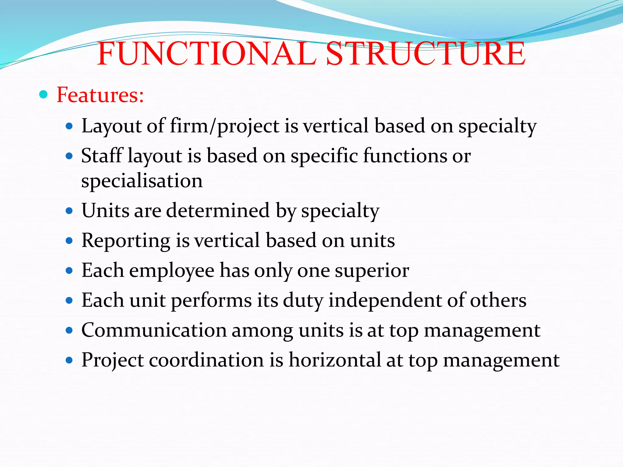 FUNCTIONAL STRUCTURE
 Features:
 Layout of firm/project is vertical based on specialty
 Staff layout is based on specific functions or
specialisation
 Units are determined by specialty
 Reporting is vertical based on units
 Each employee has only one superior
 Each unit performs its duty independent of others
 Communication among units is at top management
 Project coordination is horizontal at top management
 