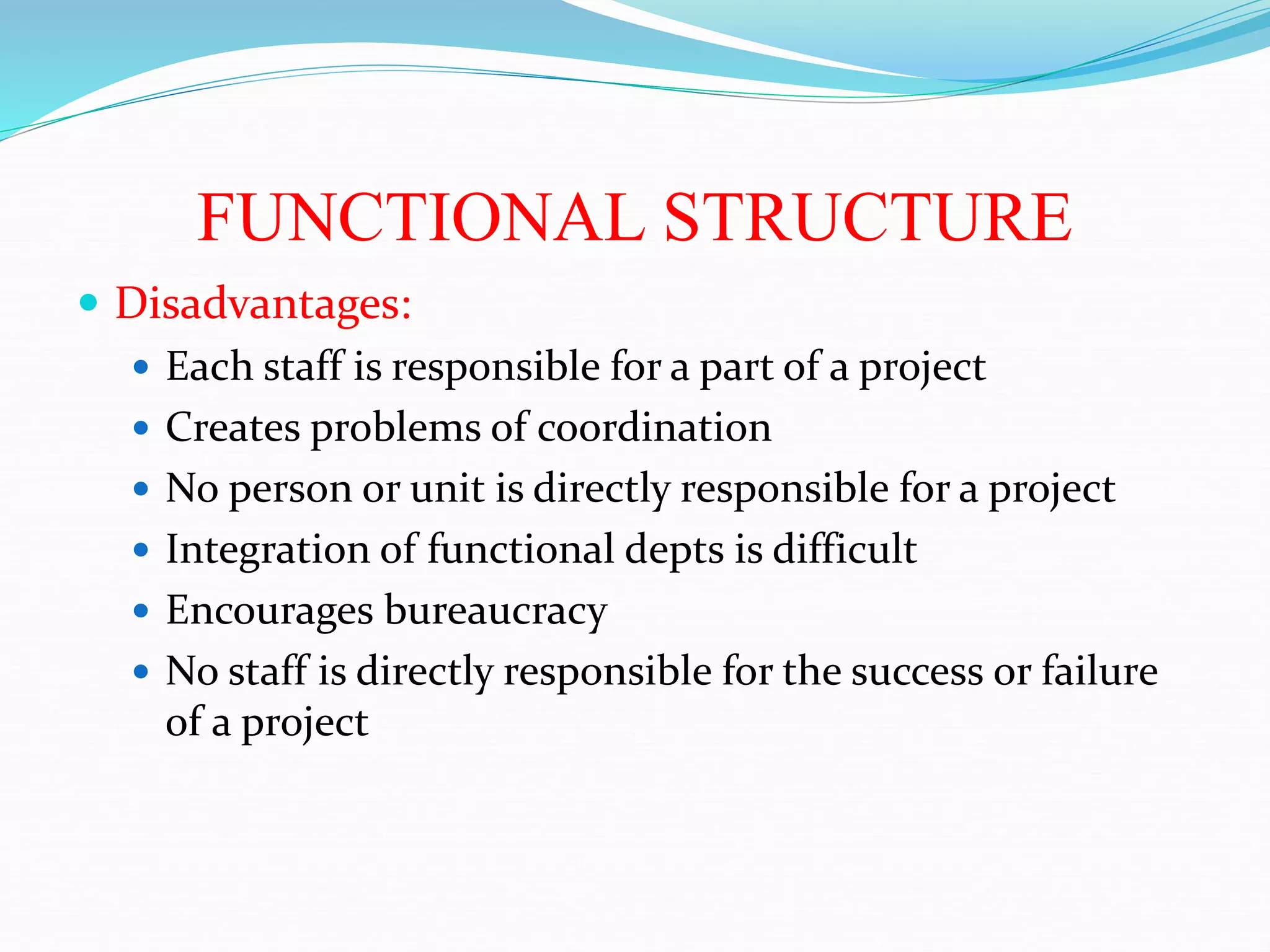 FUNCTIONAL STRUCTURE
 Disadvantages:
 Each staff is responsible for a part of a project
 Creates problems of coordination
 No person or unit is directly responsible for a project
 Integration of functional depts is difficult
 Encourages bureaucracy
 No staff is directly responsible for the success or failure
of a project
 