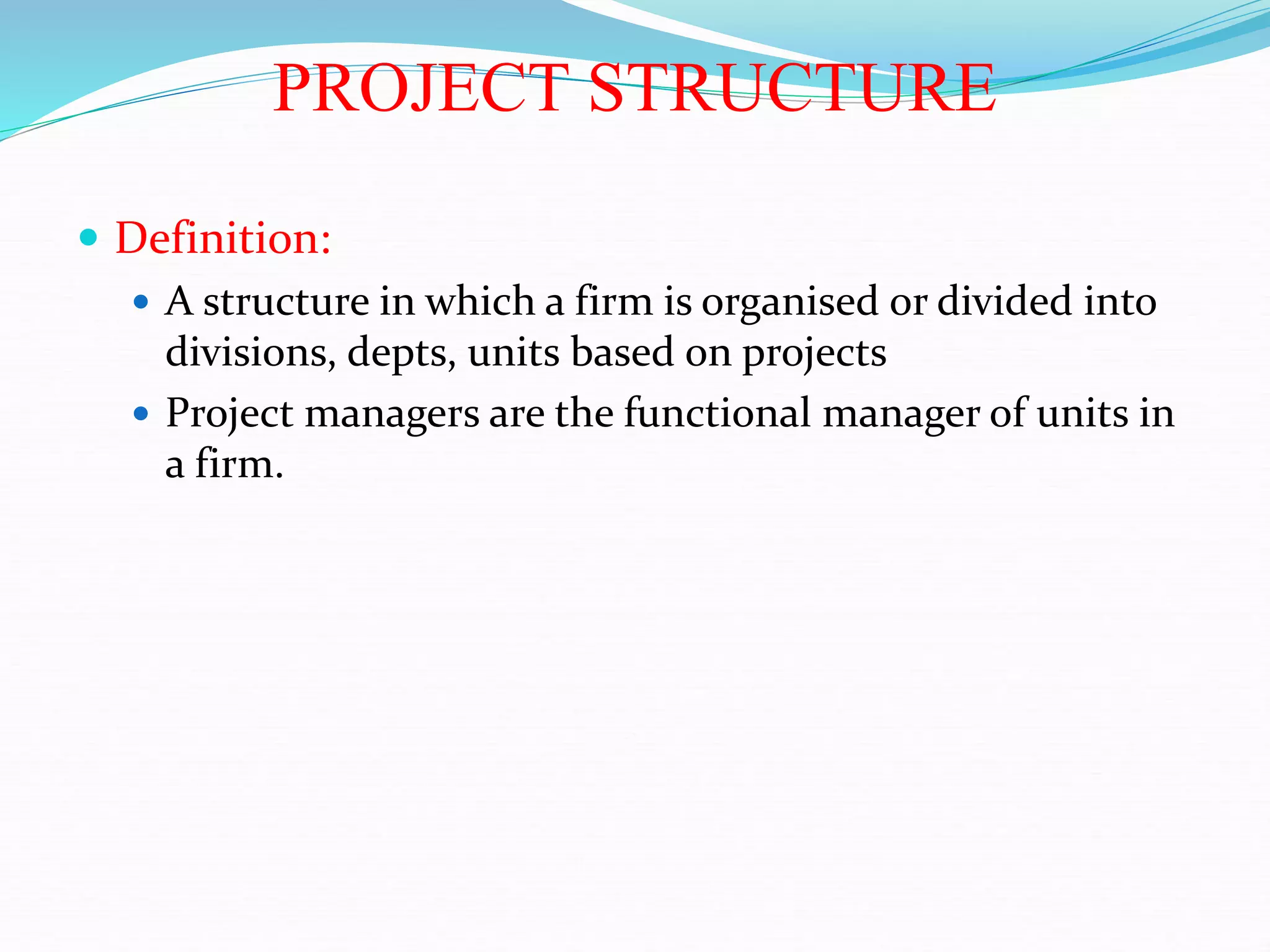 PROJECT STRUCTURE
 Definition:
 A structure in which a firm is organised or divided into
divisions, depts, units based on projects
 Project managers are the functional manager of units in
a firm.
 