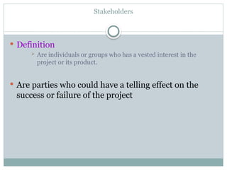 Stakeholders
 Definition
 Are individuals or groups who has a vested interest in the
project or its product.
 Are parties who could have a telling effect on the
success or failure of the project
 