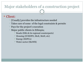 Major stakeholders of a construction project
 Client:
 [Usually] provides the infrastructure needed
 Takes care of some of the legal constraints & permits
 Pays for the project’s execution
 Major public clients in Ethiopia;
 Roads (ERA & its regional counterparts)
 Housing (IUHDPO, MoE, MoH, etc)
 Energy (EEPCo)
 Water sector (MoWR)
 