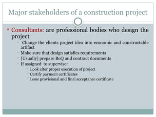 Major stakeholders of a construction project
 Consultants: are professional bodies who design the
project
 Change the clients project idea into economic and constructable
artifact
 Make sure that design satisfies requirements
 [Usually] prepare BoQ and contract documents
 If assigned to supervise:
 Look after proper execution of project
 Certify payment certificates
 Issue provisional and final acceptance certificate
 