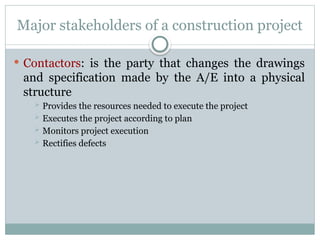 Major stakeholders of a construction project
 Contactors: is the party that changes the drawings
and specification made by the A/E into a physical
structure
 Provides the resources needed to execute the project
 Executes the project according to plan
 Monitors project execution
 Rectifies defects
 