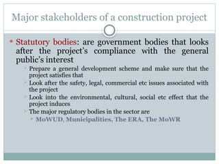Major stakeholders of a construction project
 Statutory bodies: are government bodies that looks
after the project’s compliance with the general
public’s interest
 Prepare a general development scheme and make sure that the
project satisfies that
 Look after the safety, legal, commercial etc issues associated with
the project
 Look into the environmental, cultural, social etc effect that the
project induces
 The major regulatory bodies in the sector are
 MoWUD, Municipalities, The ERA, The MoWR
 