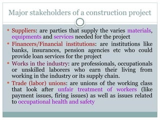 Major stakeholders of a construction project
 Suppliers: are parties that supply the varies materials,
equipments and services needed for the project
 Financers/Financial institutions: are institutions like
banks, insurances, pension agencies etc who could
provide loan services for the project
 Works in the industry: are professionals, occupationals
or unskilled laborers who earn their living from
working in the industry or its supply chain.
 Trade (labor) unions: are unions of the working class
that look after unfair treatment of workers (like
payment issues, firing issues) as well as issues related
to occupational health and safety
 