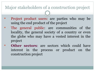 Major stakeholders of a construction project
 Project product users: are parties who may be
using the end product of the project
 The general public: are communities of the
locality, the general society of a country or even
the globe who may have a vested interest in the
project
 Other sectors: are sectors which could have
interest in the process or product on the
construction project
 