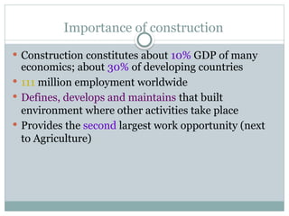 Importance of construction
 Construction constitutes about 10% GDP of many
economics; about 30% of developing countries
 111 million employment worldwide
 Defines, develops and maintains that built
environment where other activities take place
 Provides the second largest work opportunity (next
to Agriculture)
 