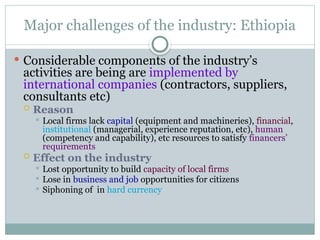 Major challenges of the industry: Ethiopia
 Considerable components of the industry’s
activities are being are implemented by
international companies (contractors, suppliers,
consultants etc)
 Reason
 Local firms lack capital (equipment and machineries), financial,
institutional (managerial, experience reputation, etc), human
(competency and capability), etc resources to satisfy financers’
requirements
 Effect on the industry
 Lost opportunity to build capacity of local firms
 Lose in business and job opportunities for citizens
 Siphoning of in hard currency
 