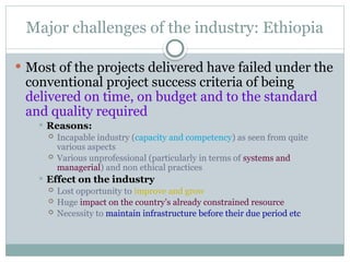 Major challenges of the industry: Ethiopia
 Most of the projects delivered have failed under the
conventional project success criteria of being
delivered on time, on budget and to the standard
and quality required
 Reasons:
 Incapable industry (capacity and competency) as seen from quite
various aspects
 Various unprofessional (particularly in terms of systems and
managerial) and non ethical practices
 Effect on the industry
 Lost opportunity to improve and grow
 Huge impact on the country’s already constrained resource
 Necessity to maintain infrastructure before their due period etc
 