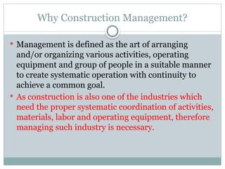 Why Construction Management?
 Management is defined as the art of arranging
and/or organizing various activities, operating
equipment and group of people in a suitable manner
to create systematic operation with continuity to
achieve a common goal.
 As construction is also one of the industries which
need the proper systematic coordination of activities,
materials, labor and operating equipment, therefore
managing such industry is necessary.
 