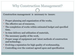 Why Construction Management?
Construction management is necessary to insure:
 Proper planning and organization of the works,
 The effective use of resources,
 The completion of works within estimated budget and specified
time,
 In time delivery and utilization of materials,
 The necessary quality of the work,
 Proper usage of equipment and latest methods of construction
and technology,
 Evolving a reputation for high quality of workmanship,
 Controlling over the contract agreed upon and specification
 