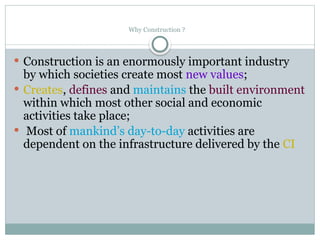  Construction is an enormously important industry
by which societies create most new values;
 Creates, defines and maintains the built environment
within which most other social and economic
activities take place;
 Most of mankind’s day-to-day activities are
dependent on the infrastructure delivered by the CI
Why Construction ?
 