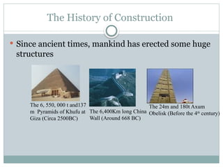 The History of Construction
 Since ancient times, mankind has erected some huge
structures
The 6, 550, 000 t and137
m Pyramids of Khufu at
Giza (Circa 2500BC)
The 6,400Km long China
Wall (Around 668 BC)
The 24m and 180t Axum
Obelisk (Before the 4th
century)
 