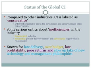 Status of the Global CI
 Compared to other industries, CI is labeled as
‘conservative’
 Different arguments about the advantages and disadvantages of its
conservatism.
 Some serious critics about ‘inefficiencies’ in the
industry
 Fragmented industry
 Sequential project delivery system and adversarial supply-chain
relationship
 Known for late delivery, over budget, low
profitability, poor returns and slow up take of new
technology and management philosophies
 