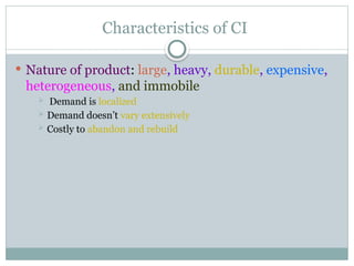 Characteristics of CI
 Nature of product: large, heavy, durable, expensive,
heterogeneous, and immobile
 Demand is localized
 Demand doesn’t vary extensively
 Costly to abandon and rebuild
 