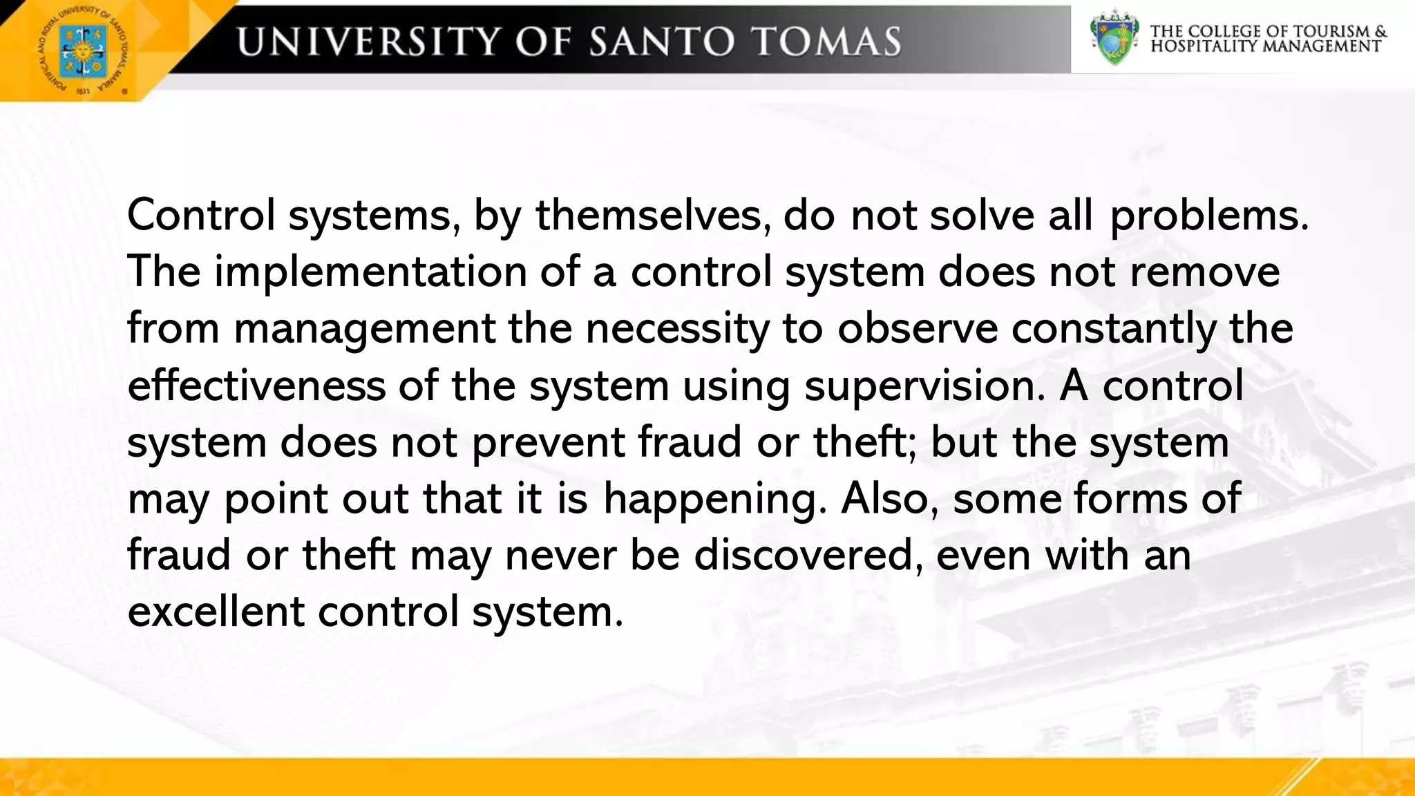 Control systems, by themselves, do not solve all problems.
The implementation of a control system does not remove
from management the necessity to observe constantly the
effectiveness of the system using supervision. A control
system does not prevent fraud or theft; but the system
may point out that it is happening. Also, some forms of
fraud or theft may never be discovered, even with an
excellent control system.
 