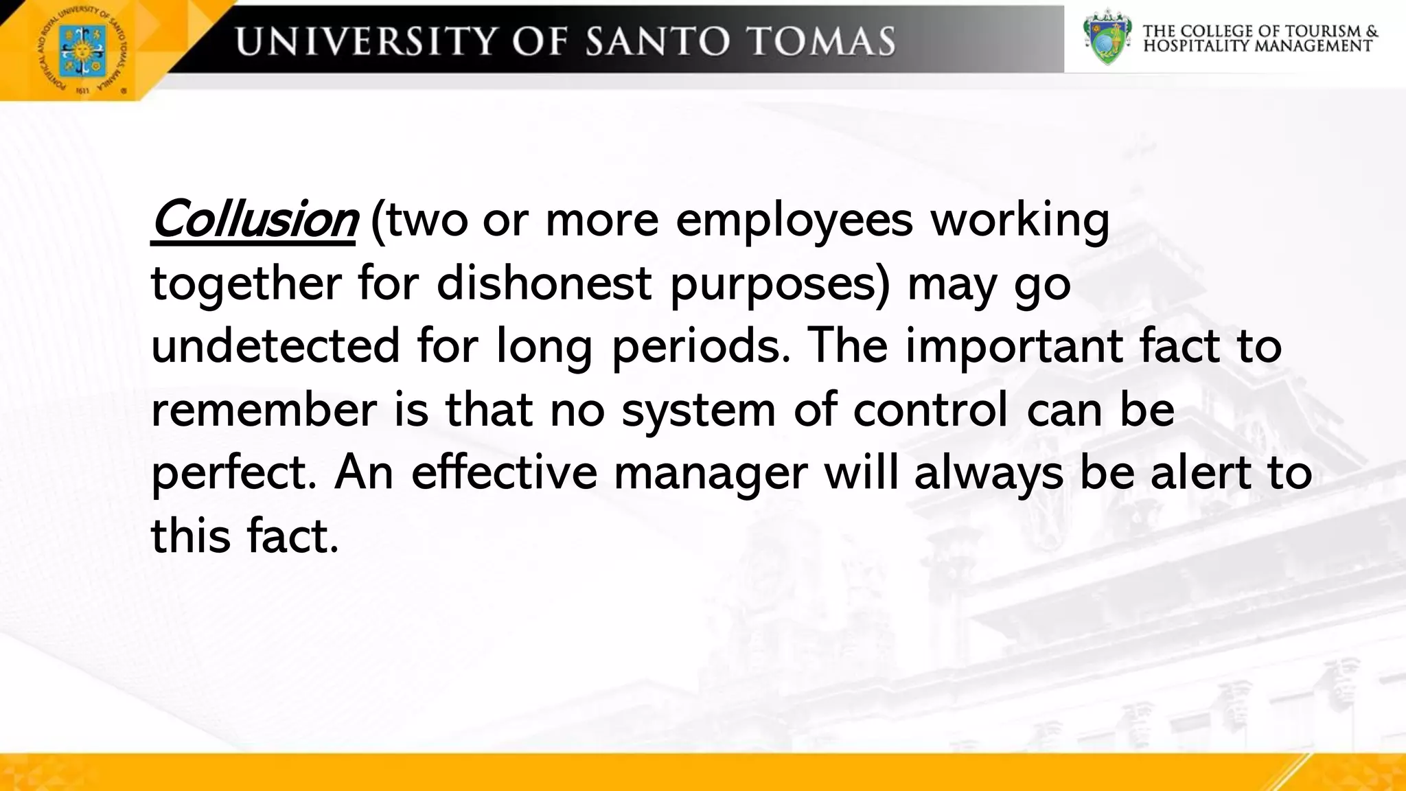 Collusion (two or more employees working
together for dishonest purposes) may go
undetected for long periods. The important fact to
remember is that no system of control can be
perfect. An effective manager will always be alert to
this fact.
 