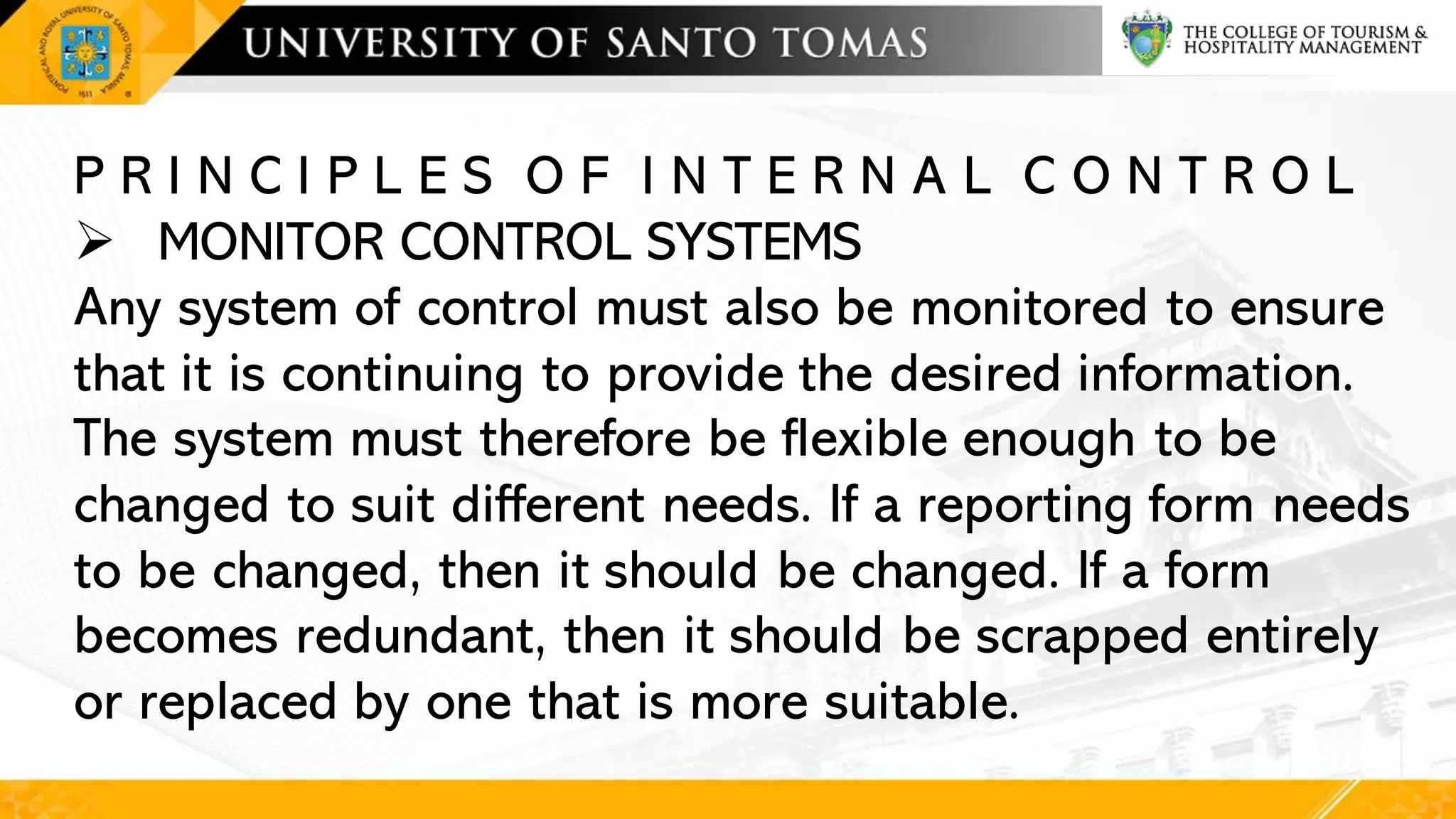 P R I N C I P L E S O F I N T E R N A L C O N T R O L
➢ MONITOR CONTROL SYSTEMS
Any system of control must also be monitored to ensure
that it is continuing to provide the desired information.
The system must therefore be flexible enough to be
changed to suit different needs. If a reporting form needs
to be changed, then it should be changed. If a form
becomes redundant, then it should be scrapped entirely
or replaced by one that is more suitable.
 