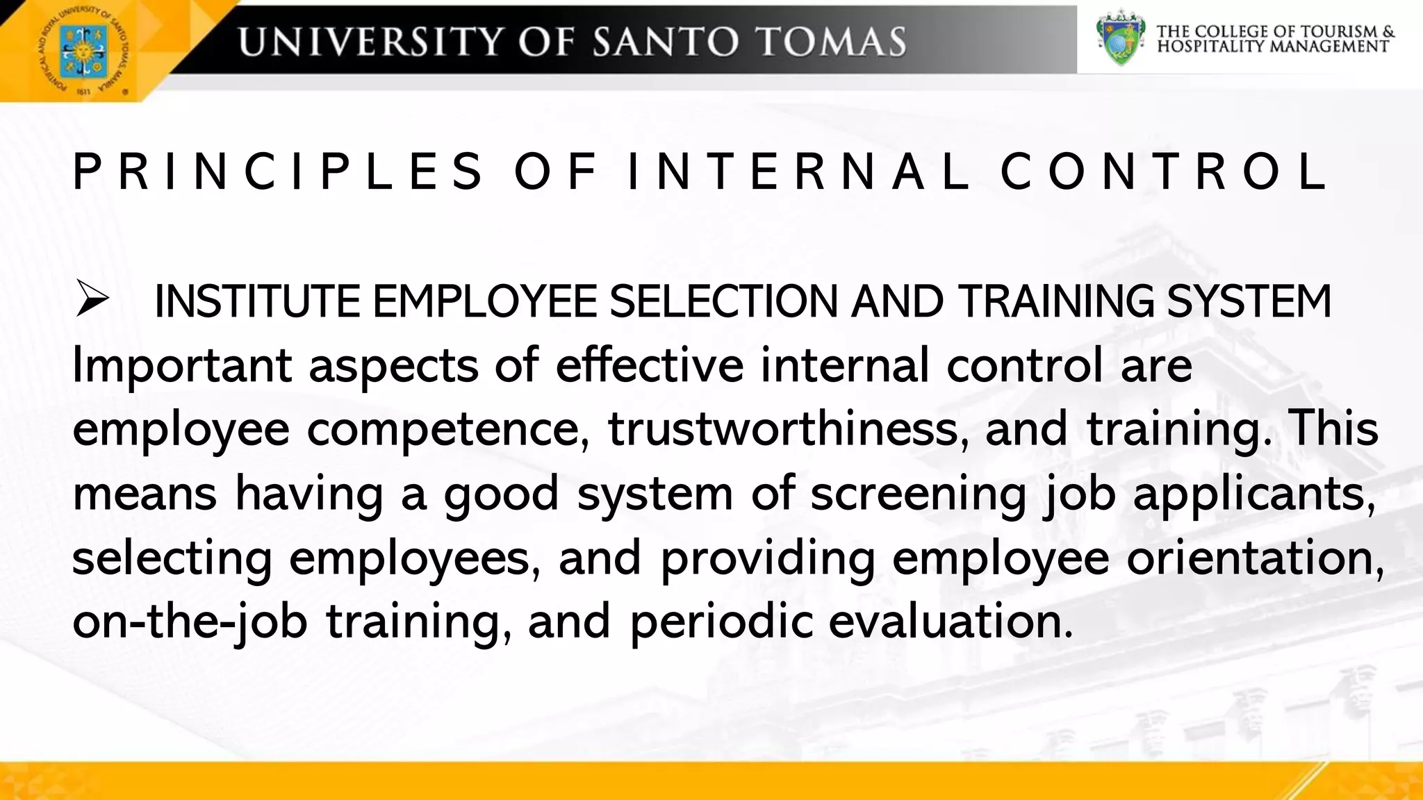 P R I N C I P L E S O F I N T E R N A L C O N T R O L
➢ INSTITUTE EMPLOYEE SELECTION AND TRAINING SYSTEM
Important aspects of effective internal control are
employee competence, trustworthiness, and training. This
means having a good system of screening job applicants,
selecting employees, and providing employee orientation,
on-the-job training, and periodic evaluation.
 