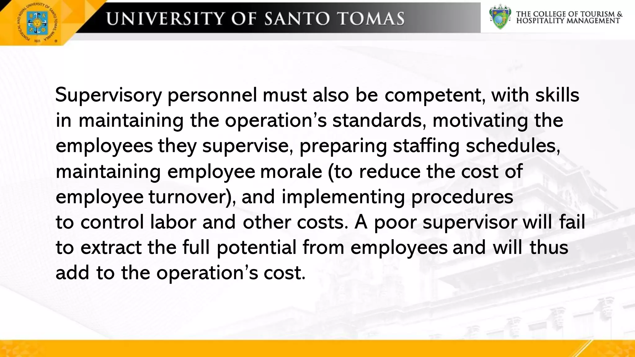 Supervisory personnel must also be competent, with skills
in maintaining the operation’s standards, motivating the
employees they supervise, preparing staffing schedules,
maintaining employee morale (to reduce the cost of
employee turnover), and implementing procedures
to control labor and other costs. A poor supervisor will fail
to extract the full potential from employees and will thus
add to the operation’s cost.
 