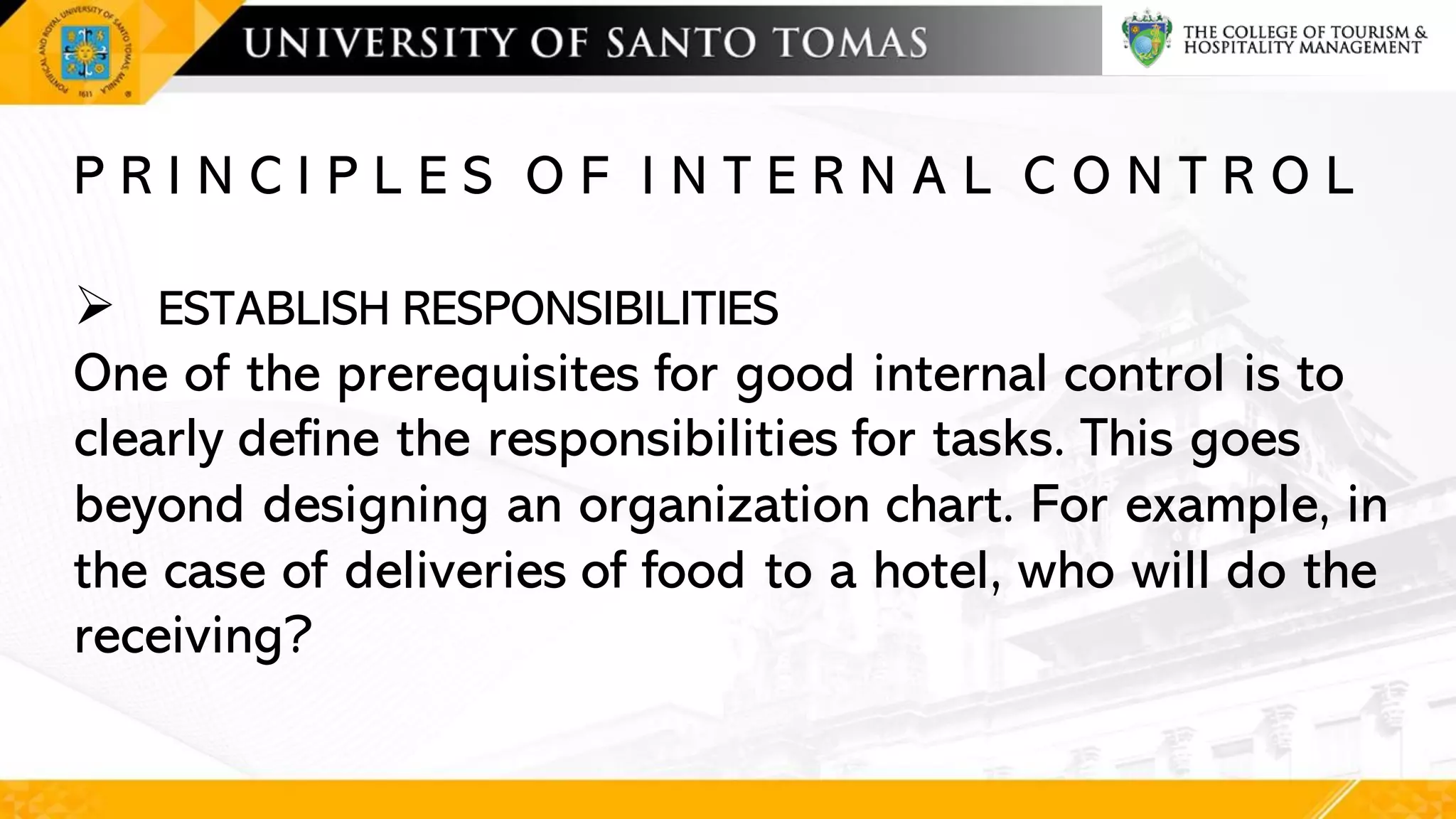 P R I N C I P L E S O F I N T E R N A L C O N T R O L
➢ ESTABLISH RESPONSIBILITIES
One of the prerequisites for good internal control is to
clearly define the responsibilities for tasks. This goes
beyond designing an organization chart. For example, in
the case of deliveries of food to a hotel, who will do the
receiving?
 