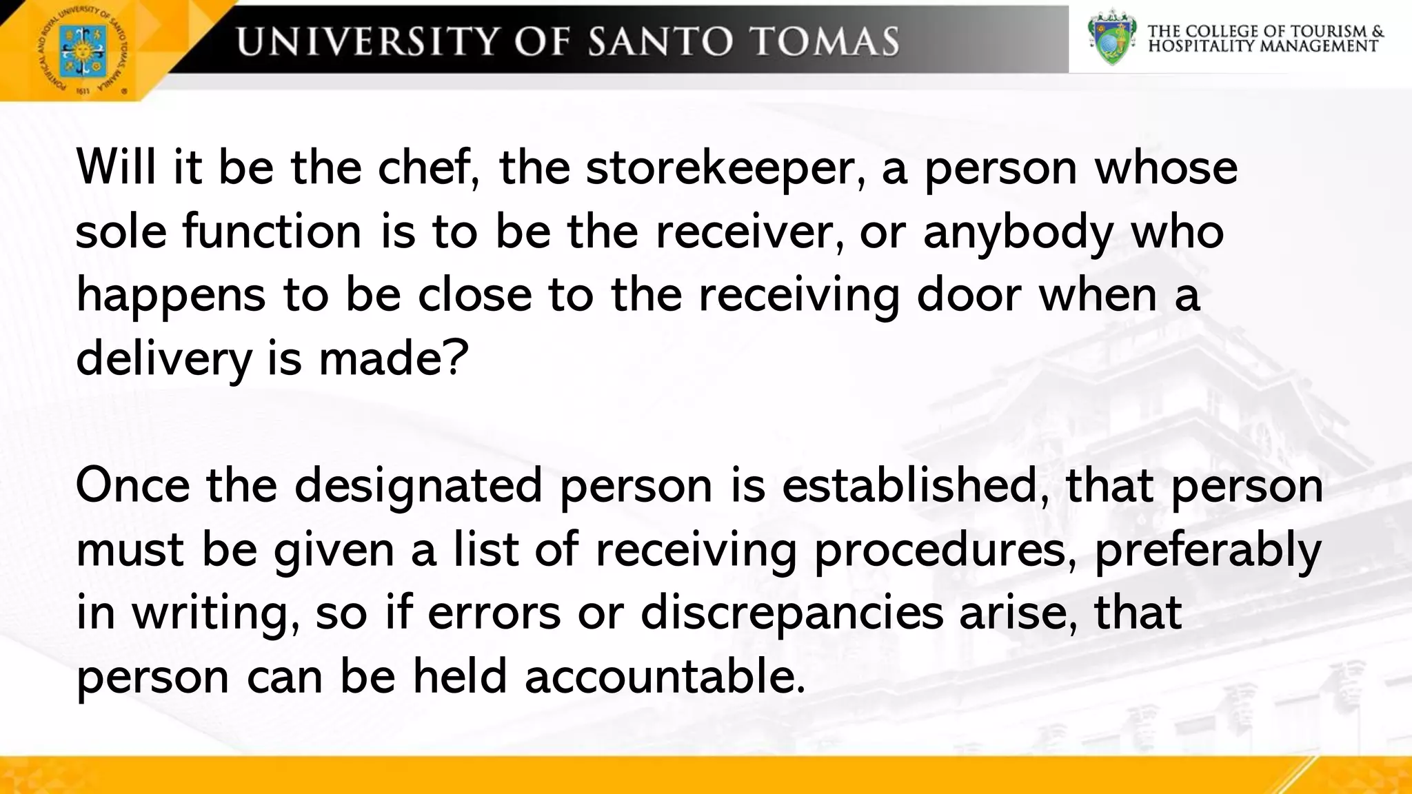 Will it be the chef, the storekeeper, a person whose
sole function is to be the receiver, or anybody who
happens to be close to the receiving door when a
delivery is made?
Once the designated person is established, that person
must be given a list of receiving procedures, preferably
in writing, so if errors or discrepancies arise, that
person can be held accountable.
 