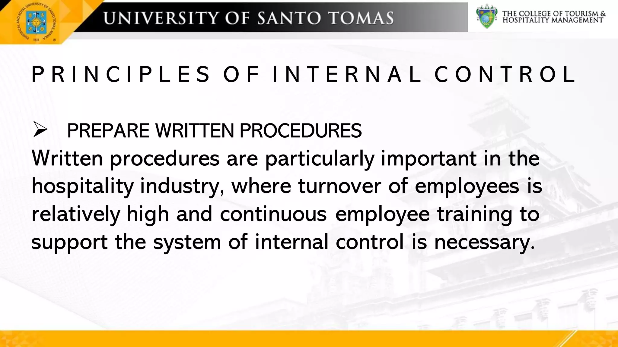 P R I N C I P L E S O F I N T E R N A L C O N T R O L
➢ PREPARE WRITTEN PROCEDURES
Written procedures are particularly important in the
hospitality industry, where turnover of employees is
relatively high and continuous employee training to
support the system of internal control is necessary.
 