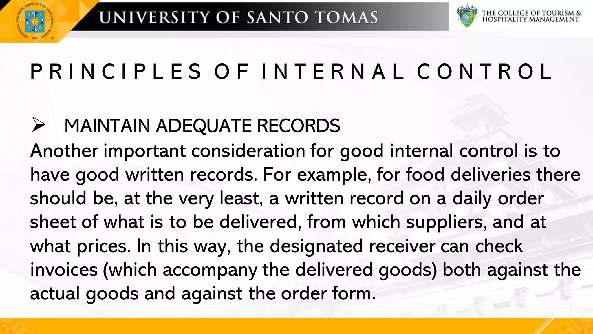 P R I N C I P L E S O F I N T E R N A L C O N T R O L
➢ MAINTAIN ADEQUATE RECORDS
Another important consideration for good internal control is to
have good written records. For example, for food deliveries there
should be, at the very least, a written record on a daily order
sheet of what is to be delivered, from which suppliers, and at
what prices. In this way, the designated receiver can check
invoices (which accompany the delivered goods) both against the
actual goods and against the order form.
 