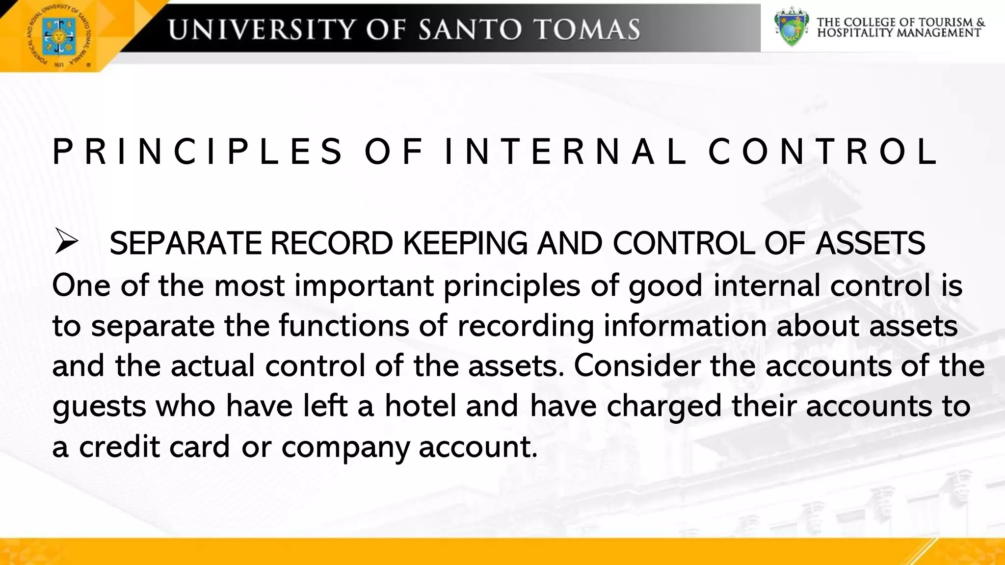 P R I N C I P L E S O F I N T E R N A L C O N T R O L
➢ SEPARATE RECORD KEEPING AND CONTROL OF ASSETS
One of the most important principles of good internal control is
to separate the functions of recording information about assets
and the actual control of the assets. Consider the accounts of the
guests who have left a hotel and have charged their accounts to
a credit card or company account.
 