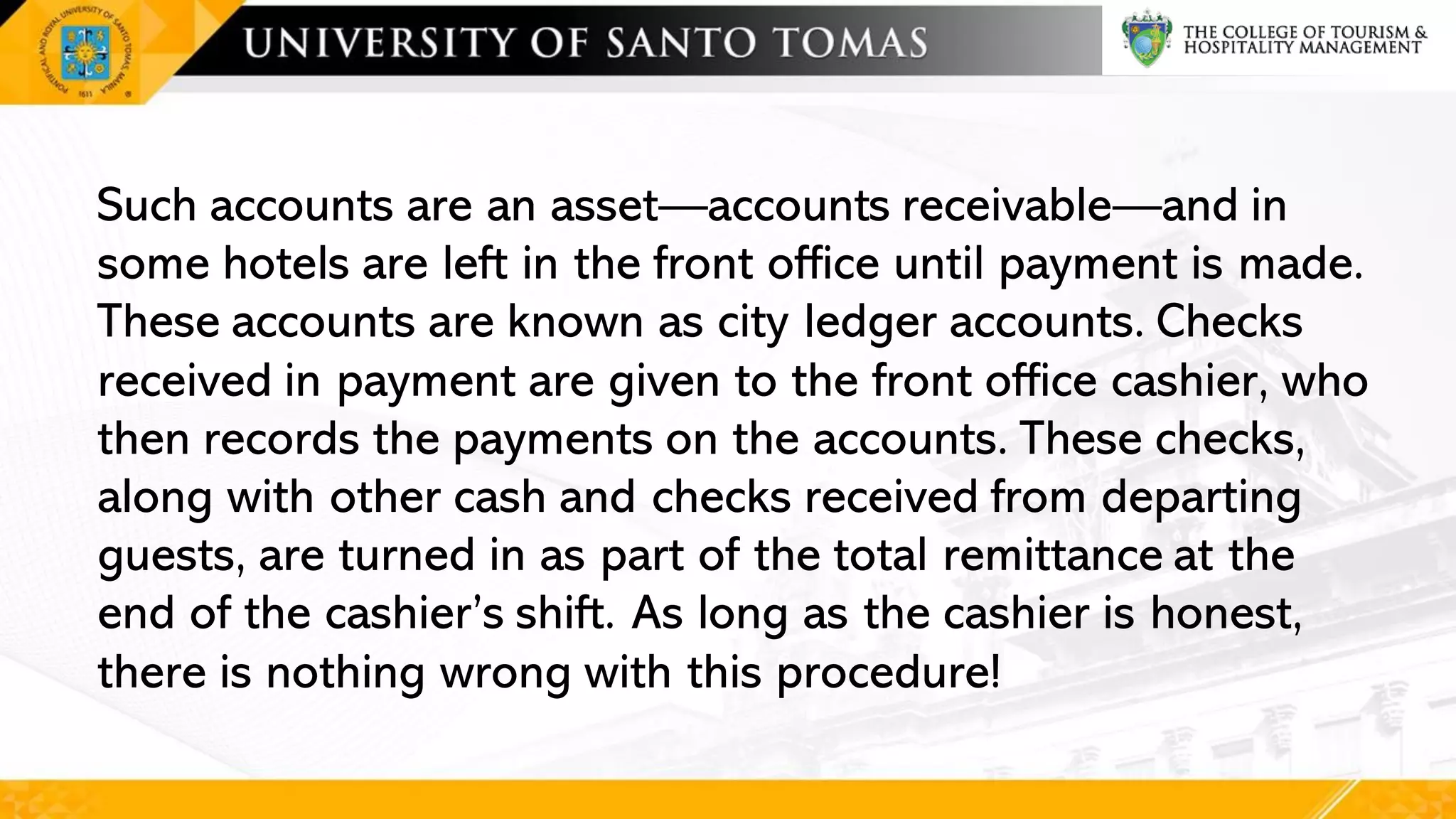 Such accounts are an asset—accounts receivable—and in
some hotels are left in the front office until payment is made.
These accounts are known as city ledger accounts. Checks
received in payment are given to the front office cashier, who
then records the payments on the accounts. These checks,
along with other cash and checks received from departing
guests, are turned in as part of the total remittance at the
end of the cashier’s shift. As long as the cashier is honest,
there is nothing wrong with this procedure!
 